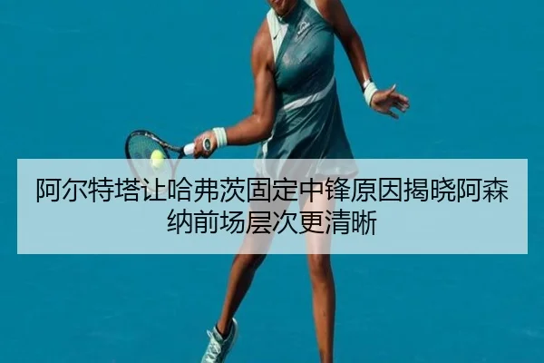阿尔特塔让哈弗茨固定中锋原因揭晓阿森纳前场层次更清晰