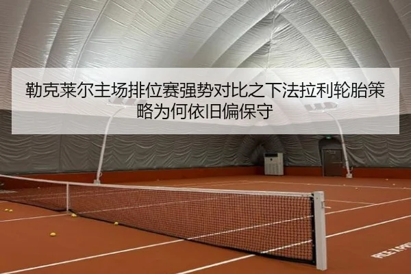 勒克莱尔主场排位赛强势对比之下法拉利轮胎策略为何依旧偏保守