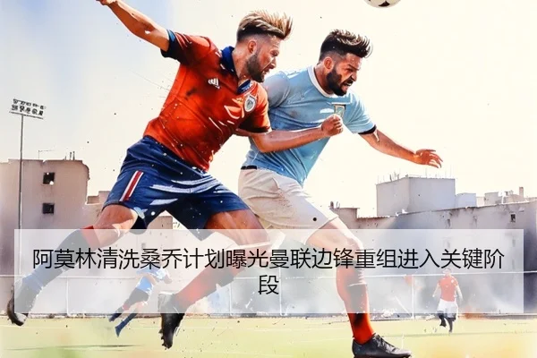 阿莫林清洗桑乔计划曝光曼联边锋重组进入关键阶段