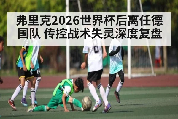 弗里克2026世界杯后离任德国队 传控战术失灵深度复盘