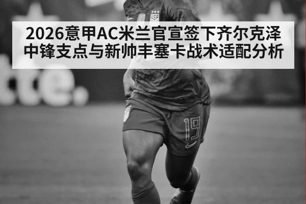 2026意甲AC米兰官宣签下齐尔克泽中锋支点与新帅丰塞卡战术适配分析