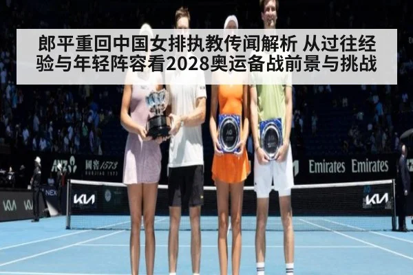 郎平重回中国女排执教传闻解析 从过往经验与年轻阵容看2028奥运备战前景与挑战