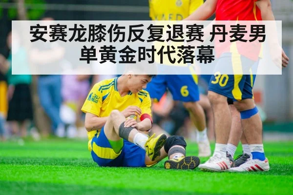 安赛龙膝伤反复退赛 丹麦男单黄金时代落幕