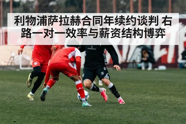 利物浦萨拉赫合同年续约谈判 右路一对一效率与薪资结构博弈