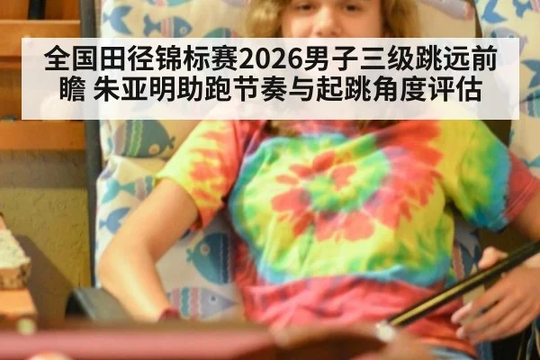 全国田径锦标赛2026男子三级跳远前瞻 朱亚明助跑节奏与起跳角度评估